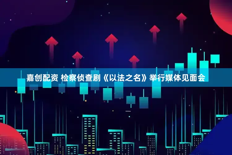 嘉创配资 检察侦查剧《以法之名》举行媒体见面会