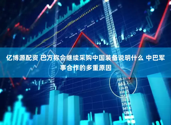 亿博源配资 巴方称会继续采购中国装备说明什么 中巴军事合作的多重原因