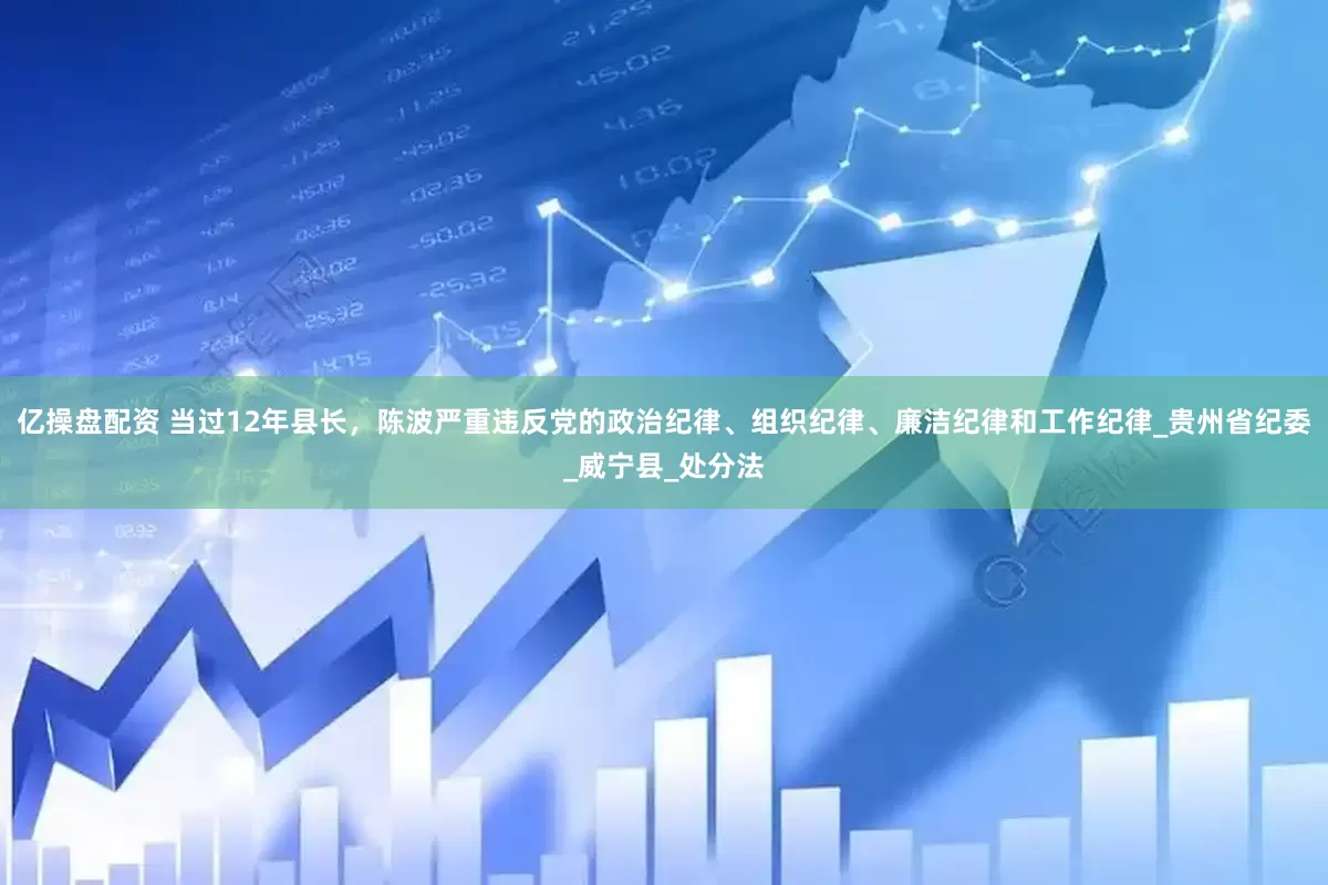 亿操盘配资 当过12年县长，陈波严重违反党的政治纪律、组织纪律、廉洁纪律和工作纪律_贵州省纪委_威宁县_处分法