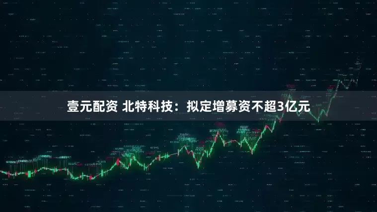 壹元配资 北特科技：拟定增募资不超3亿元