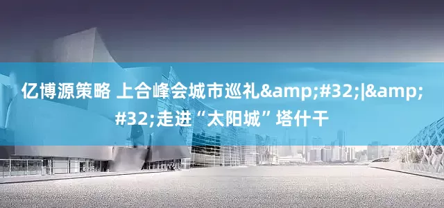 亿博源策略 上合峰会城市巡礼&#32;|&#32;走进“太阳城”塔什干