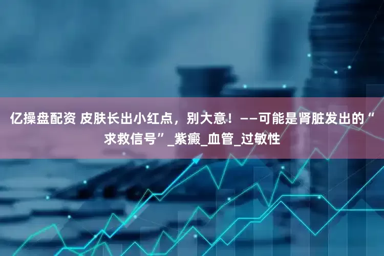 亿操盘配资 皮肤长出小红点，别大意！——可能是肾脏发出的“求救信号”_紫癜_血管_过敏性