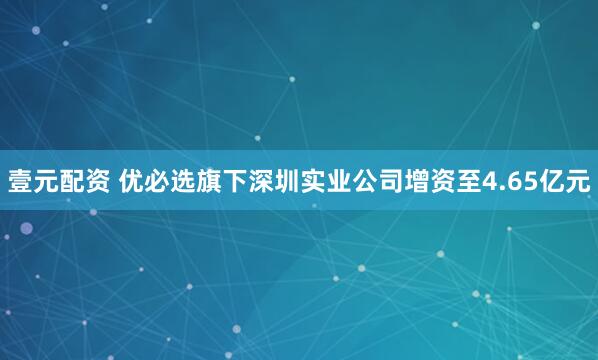 壹元配资 优必选旗下深圳实业公司增资至4.65亿元