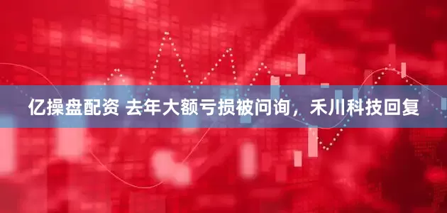 亿操盘配资 去年大额亏损被问询，禾川科技回复