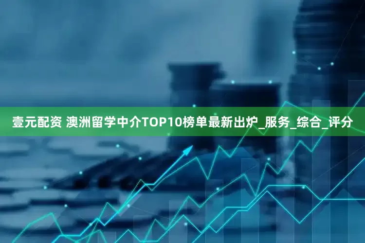 壹元配资 澳洲留学中介TOP10榜单最新出炉_服务_综合_评分