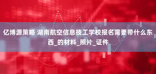 亿博源策略 湖南航空信息技工学校报名需要带什么东西_的材料_照片_证件