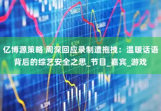 亿博源策略 周深回应录制遭拖拽：温暖话语背后的综艺安全之思_节目_嘉宾_游戏