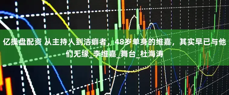 亿操盘配资 从主持人到洁癖者，48岁单身的维嘉，其实早已与他们无缘_李维嘉_舞台_杜海涛