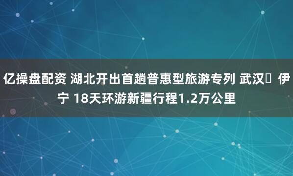 亿操盘配资 湖北开出首趟普惠型旅游专列 武汉⇋伊宁 18天环游新疆行程1.2万公里