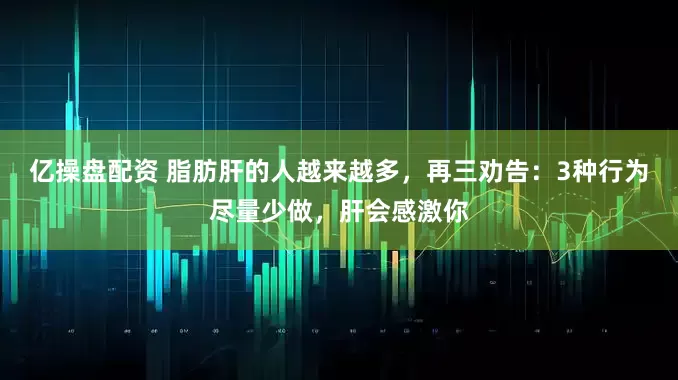 亿操盘配资 脂肪肝的人越来越多，再三劝告：3种行为尽量少做，肝会感激你