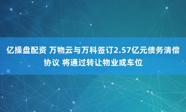 亿操盘配资 万物云与万科签订2.57亿元债务清偿协议 将通过转让物业或车位