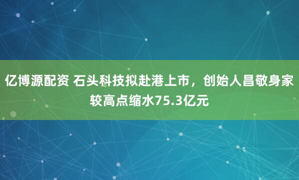 亿博源配资 石头科技拟赴港上市，创始人昌敬身家较高点缩水75.3亿元