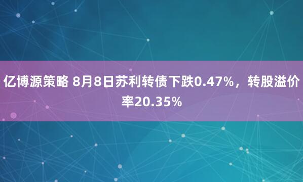 亿博源策略 8月8日苏利转债下跌0.47%，转股溢价率20.35%