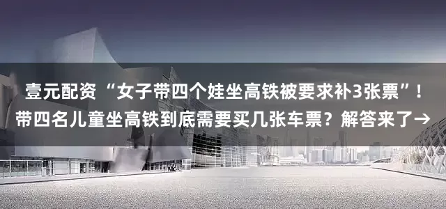壹元配资 “女子带四个娃坐高铁被要求补3张票”！带四名儿童坐高铁到底需要买几张车票？解答来了→