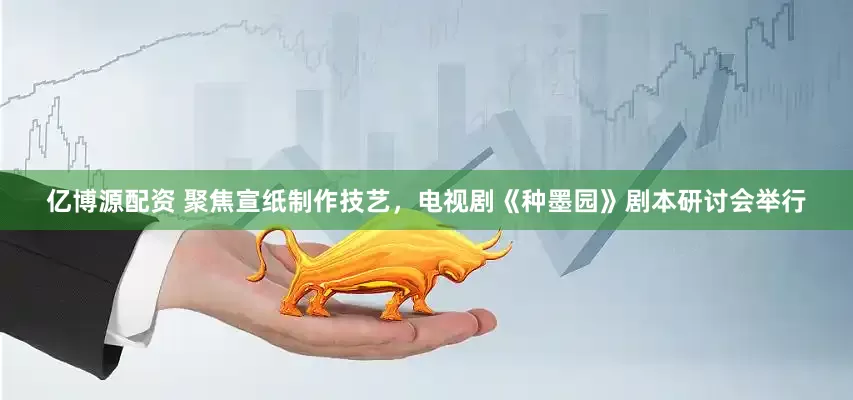 亿博源配资 聚焦宣纸制作技艺，电视剧《种墨园》剧本研讨会举行