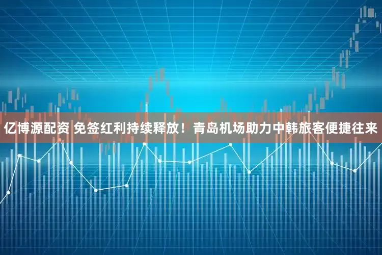 亿博源配资 免签红利持续释放！青岛机场助力中韩旅客便捷往来