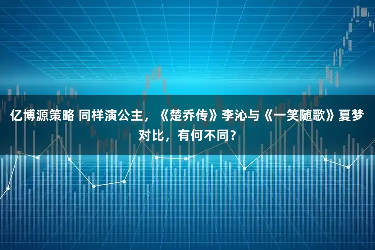 亿博源策略 同样演公主，《楚乔传》李沁与《一笑随歌》夏梦对比，有何不同？