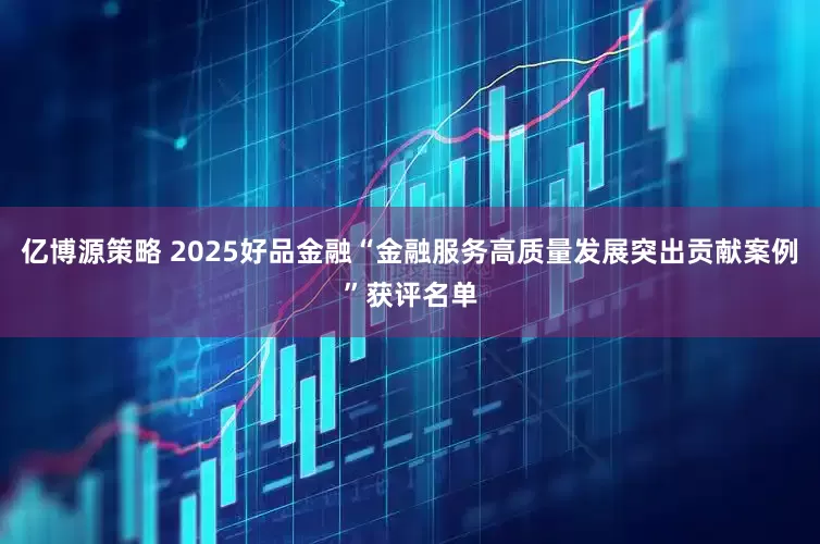 亿博源策略 2025好品金融“金融服务高质量发展突出贡献案例”获评名单