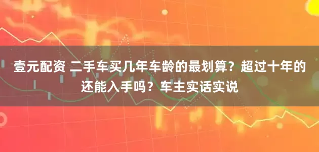 壹元配资 二手车买几年车龄的最划算？超过十年的还能入手吗？车主实话实说