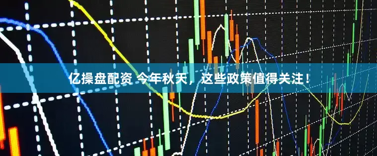 亿操盘配资 今年秋天，这些政策值得关注！
