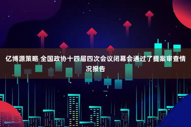 亿博源策略 全国政协十四届四次会议闭幕会通过了提案审查情况报告