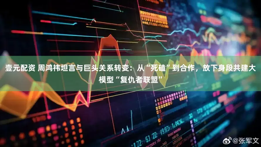 壹元配资 周鸿祎坦言与巨头关系转变：从“死磕”到合作，放下身段共建大模型“复仇者联盟”