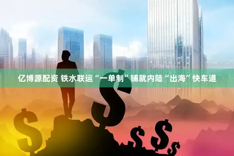 亿博源配资 铁水联运“一单制”铺就内陆“出海”快车道