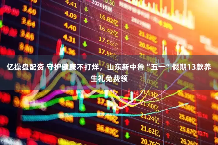亿操盘配资 守护健康不打烊，山东新中鲁“五一”假期13款养生礼免费领