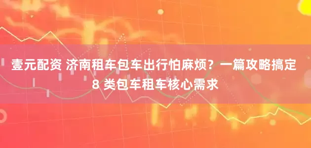 壹元配资 济南租车包车出行怕麻烦？一篇攻略搞定 8 类包车租车核心需求