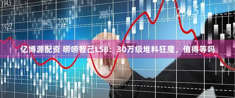 亿博源配资 唠唠智己LS8:30万级堆料狂魔,值得等吗