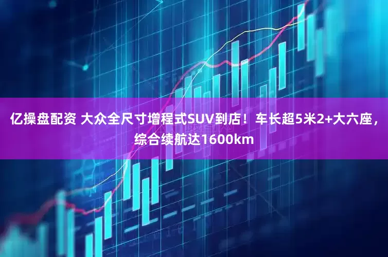 亿操盘配资 大众全尺寸增程式SUV到店!车长超5米2+大六座,综合续航达1600km