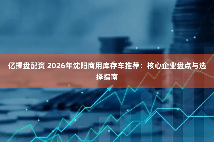 亿操盘配资 2026年沈阳商用库存车推荐：核心企业盘点与选择指南