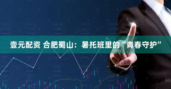 壹元配资 合肥蜀山：暑托班里的“青春守护”