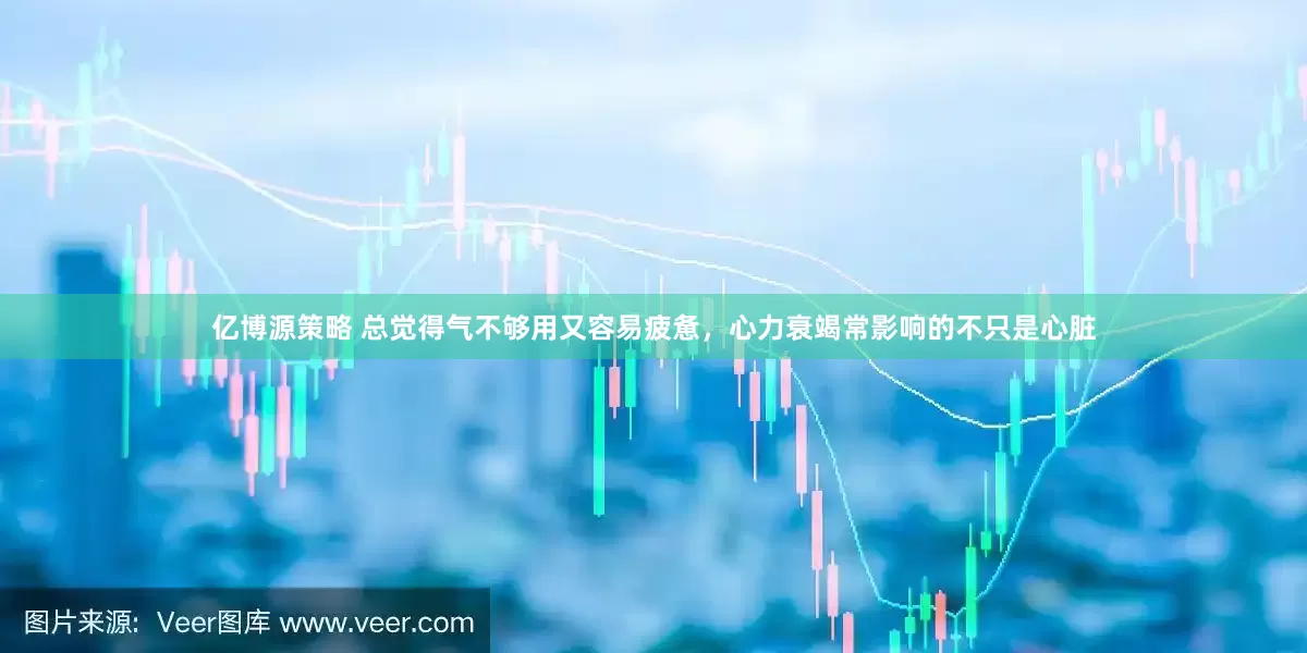 亿博源策略 总觉得气不够用又容易疲惫，心力衰竭常影响的不只是心脏
