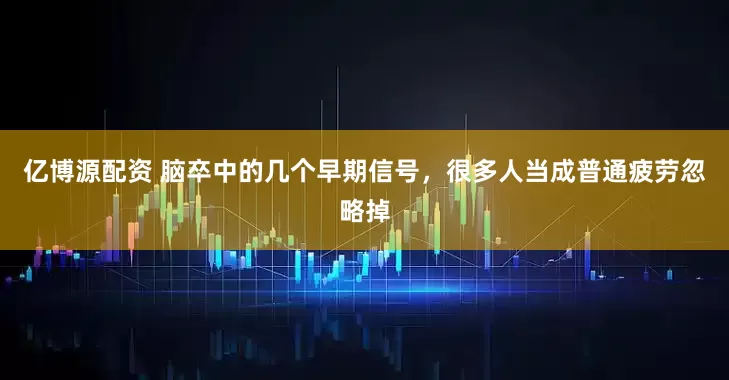 亿博源配资 脑卒中的几个早期信号，很多人当成普通疲劳忽略掉
