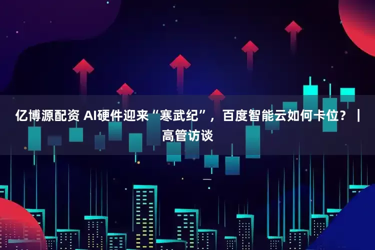亿博源配资 AI硬件迎来“寒武纪”，百度智能云如何卡位？｜高管访谈